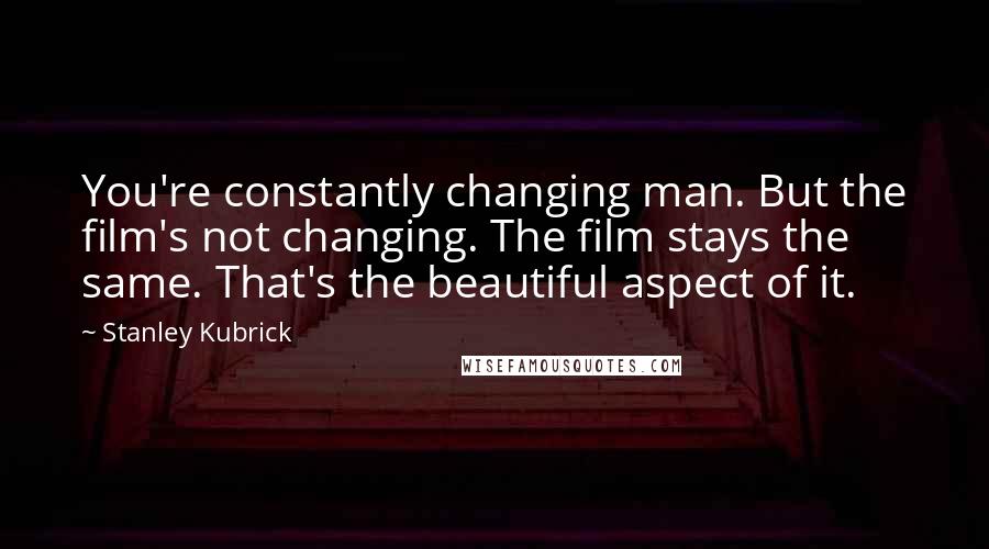 Stanley Kubrick Quotes: You're constantly changing man. But the film's not changing. The film stays the same. That's the beautiful aspect of it.