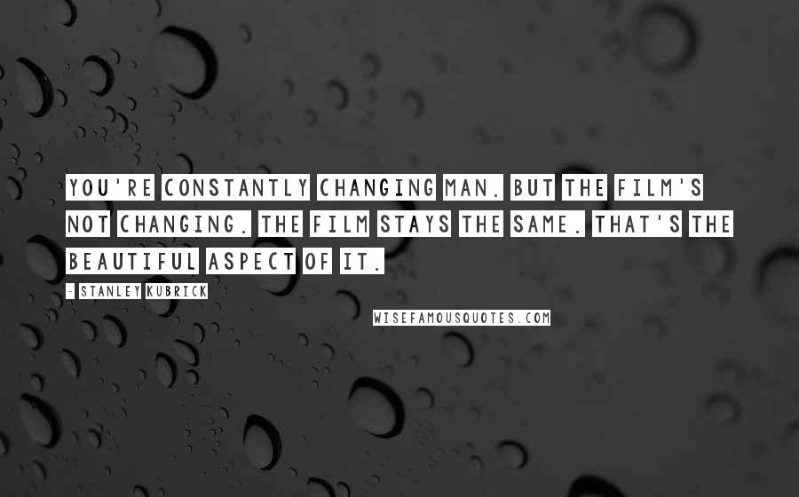 Stanley Kubrick Quotes: You're constantly changing man. But the film's not changing. The film stays the same. That's the beautiful aspect of it.