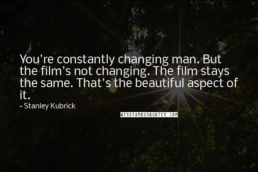 Stanley Kubrick Quotes: You're constantly changing man. But the film's not changing. The film stays the same. That's the beautiful aspect of it.