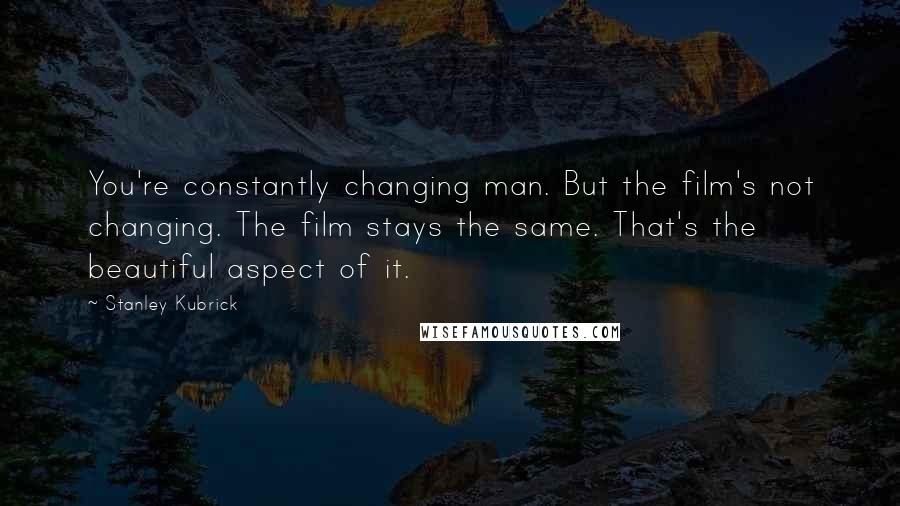 Stanley Kubrick Quotes: You're constantly changing man. But the film's not changing. The film stays the same. That's the beautiful aspect of it.