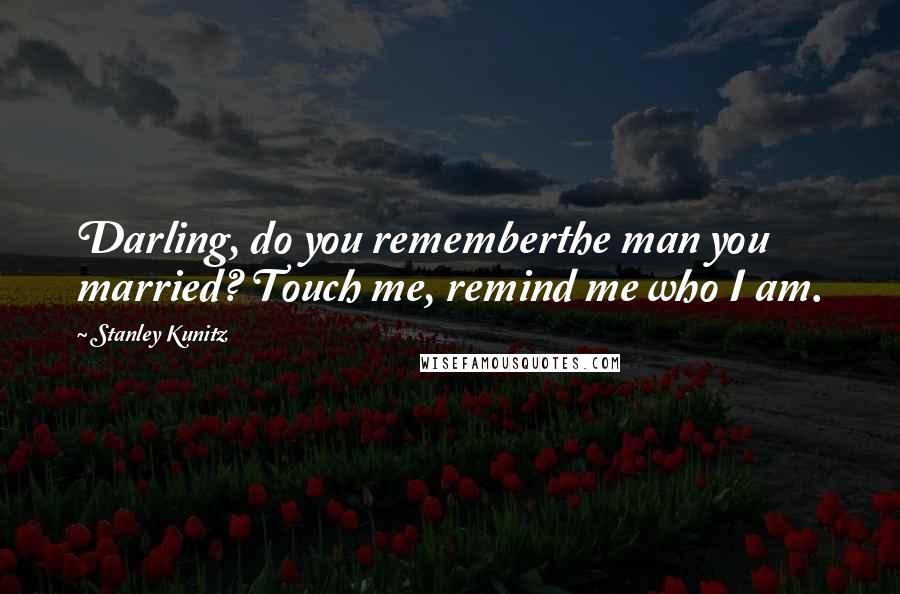 Stanley Kunitz Quotes: Darling, do you rememberthe man you married? Touch me, remind me who I am.