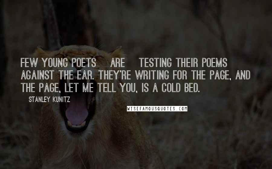 Stanley Kunitz Quotes: Few young poets [are] testing their poems against the ear. They're writing for the page, and the page, let me tell you, is a cold bed.
