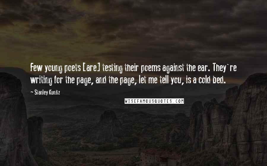 Stanley Kunitz Quotes: Few young poets [are] testing their poems against the ear. They're writing for the page, and the page, let me tell you, is a cold bed.