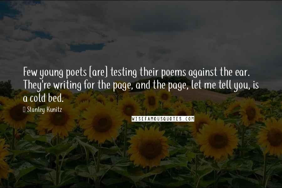 Stanley Kunitz Quotes: Few young poets [are] testing their poems against the ear. They're writing for the page, and the page, let me tell you, is a cold bed.