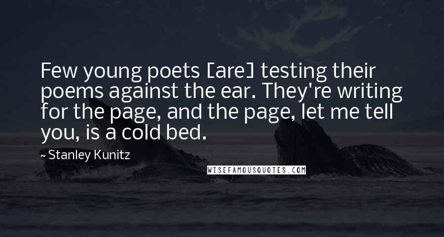 Stanley Kunitz Quotes: Few young poets [are] testing their poems against the ear. They're writing for the page, and the page, let me tell you, is a cold bed.