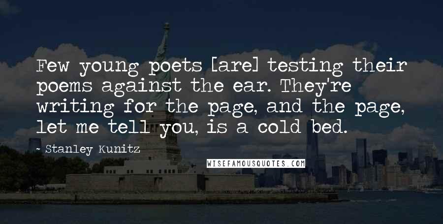 Stanley Kunitz Quotes: Few young poets [are] testing their poems against the ear. They're writing for the page, and the page, let me tell you, is a cold bed.