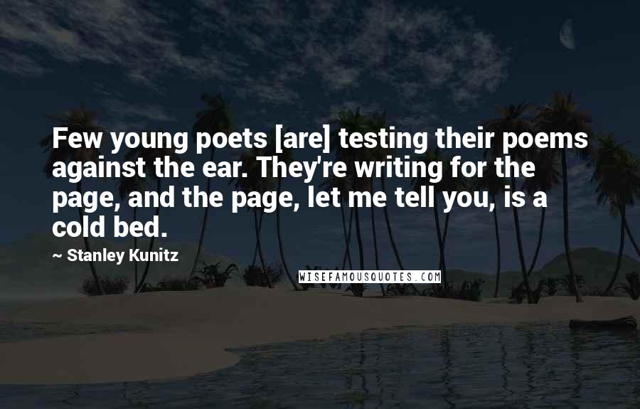 Stanley Kunitz Quotes: Few young poets [are] testing their poems against the ear. They're writing for the page, and the page, let me tell you, is a cold bed.