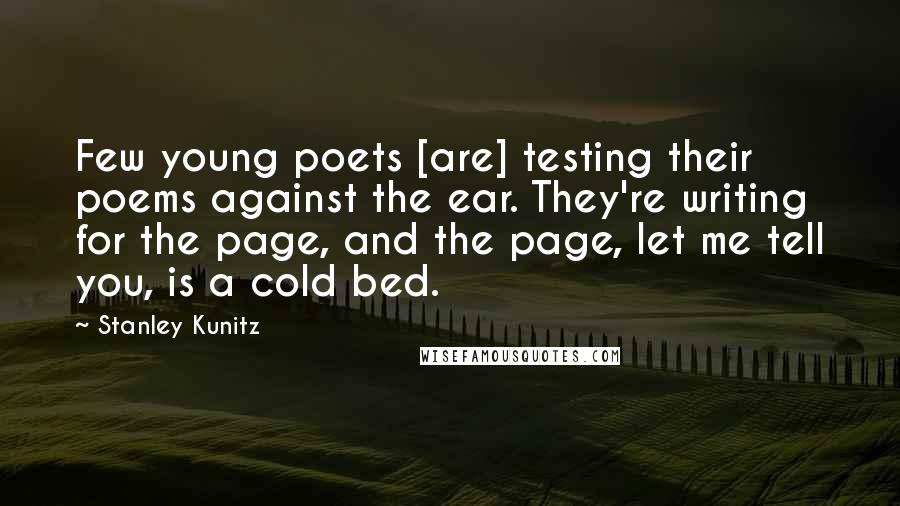 Stanley Kunitz Quotes: Few young poets [are] testing their poems against the ear. They're writing for the page, and the page, let me tell you, is a cold bed.