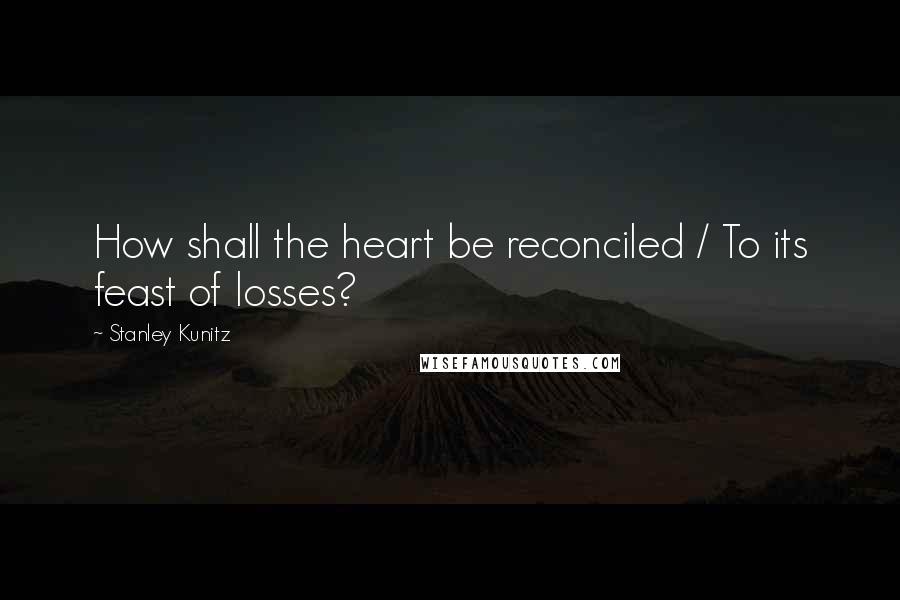Stanley Kunitz Quotes: How shall the heart be reconciled / To its feast of losses?