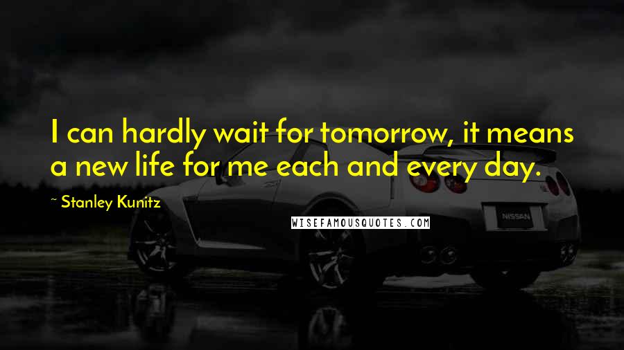 Stanley Kunitz Quotes: I can hardly wait for tomorrow, it means a new life for me each and every day.