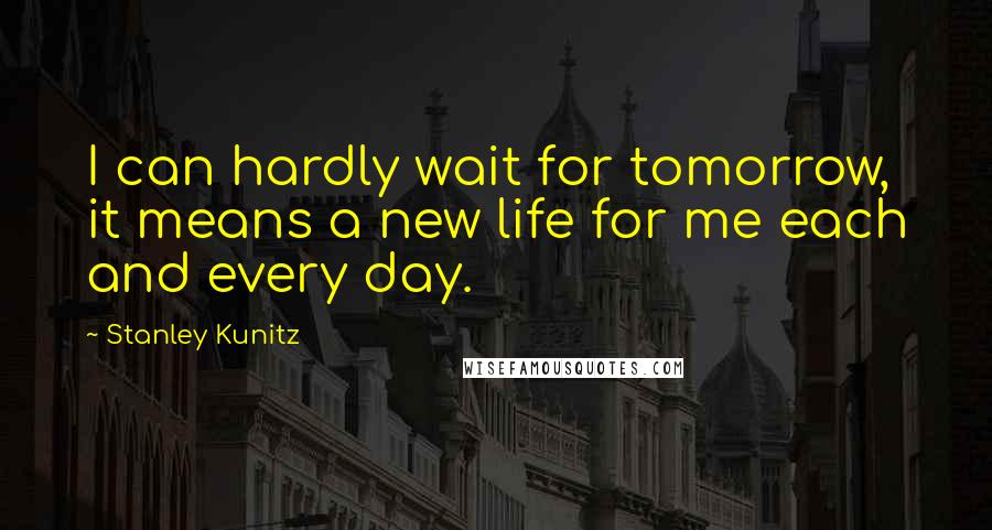 Stanley Kunitz Quotes: I can hardly wait for tomorrow, it means a new life for me each and every day.