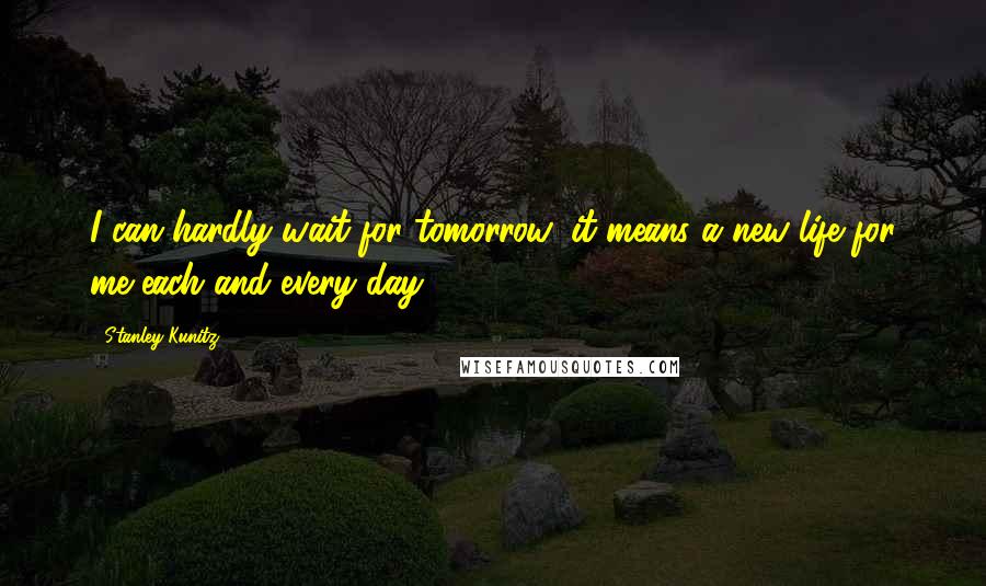 Stanley Kunitz Quotes: I can hardly wait for tomorrow, it means a new life for me each and every day.