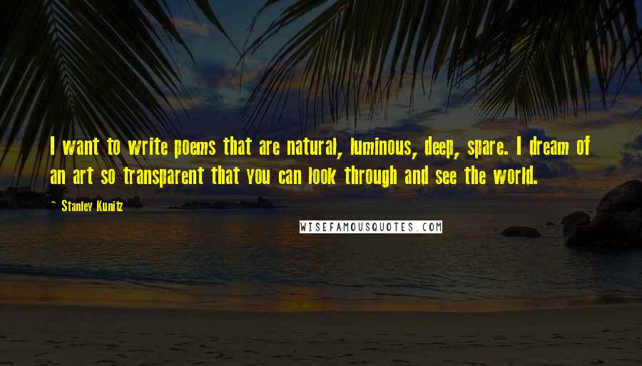 Stanley Kunitz Quotes: I want to write poems that are natural, luminous, deep, spare. I dream of an art so transparent that you can look through and see the world.