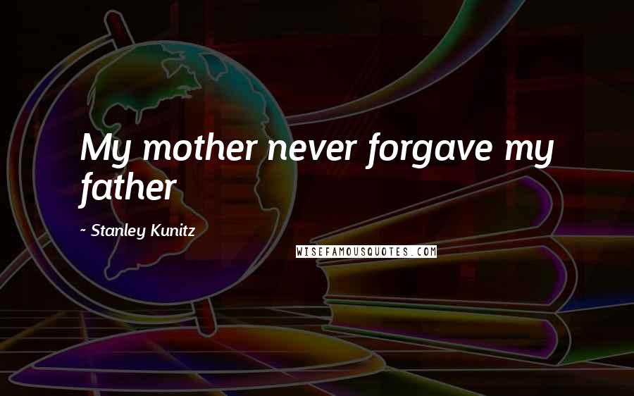 Stanley Kunitz Quotes: My mother never forgave my father