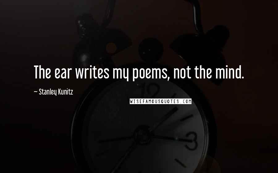 Stanley Kunitz Quotes: The ear writes my poems, not the mind.