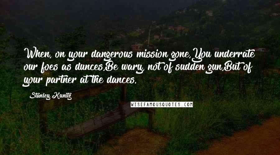 Stanley Kunitz Quotes: When, on your dangerous mission gone,You underrate our foes as dunces,Be wary, not of sudden gun,But of your partner at the dances.