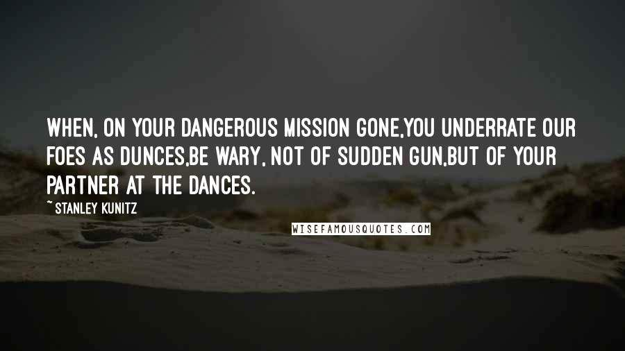 Stanley Kunitz Quotes: When, on your dangerous mission gone,You underrate our foes as dunces,Be wary, not of sudden gun,But of your partner at the dances.