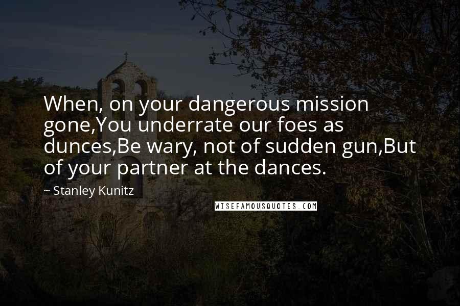 Stanley Kunitz Quotes: When, on your dangerous mission gone,You underrate our foes as dunces,Be wary, not of sudden gun,But of your partner at the dances.