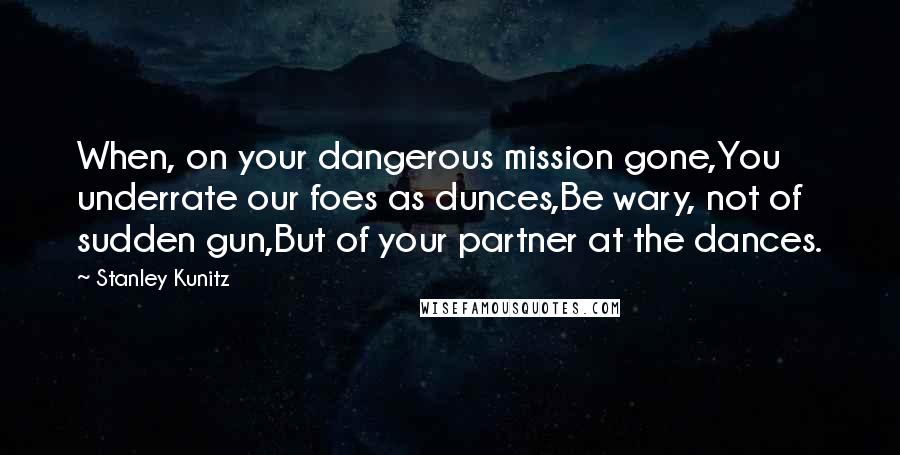 Stanley Kunitz Quotes: When, on your dangerous mission gone,You underrate our foes as dunces,Be wary, not of sudden gun,But of your partner at the dances.