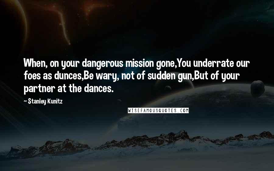 Stanley Kunitz Quotes: When, on your dangerous mission gone,You underrate our foes as dunces,Be wary, not of sudden gun,But of your partner at the dances.