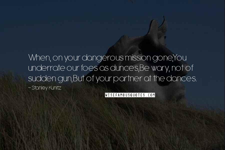 Stanley Kunitz Quotes: When, on your dangerous mission gone,You underrate our foes as dunces,Be wary, not of sudden gun,But of your partner at the dances.