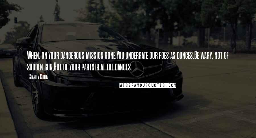 Stanley Kunitz Quotes: When, on your dangerous mission gone,You underrate our foes as dunces,Be wary, not of sudden gun,But of your partner at the dances.