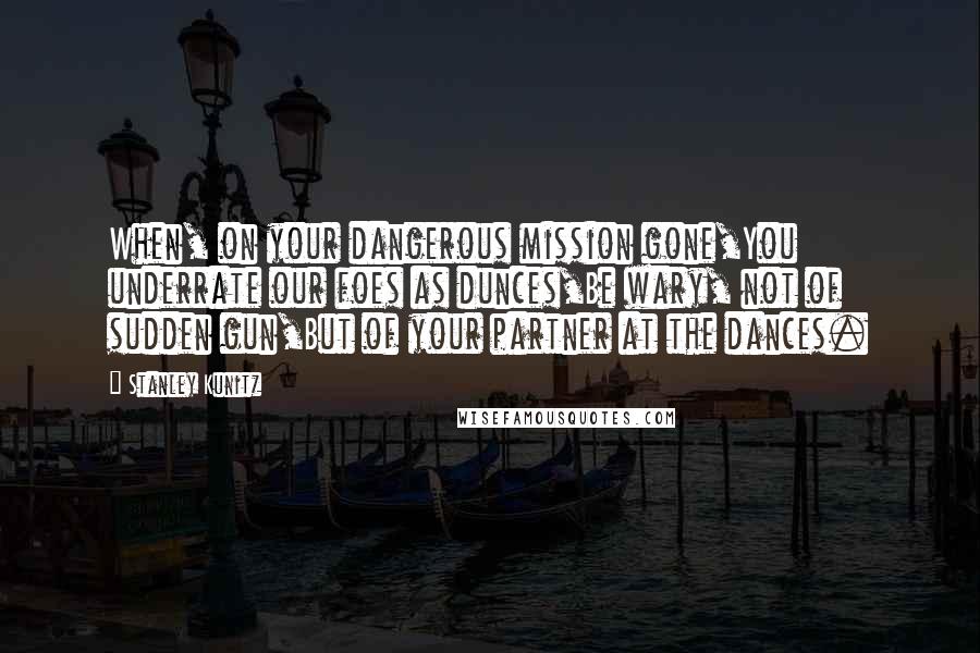 Stanley Kunitz Quotes: When, on your dangerous mission gone,You underrate our foes as dunces,Be wary, not of sudden gun,But of your partner at the dances.