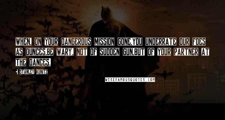 Stanley Kunitz Quotes: When, on your dangerous mission gone,You underrate our foes as dunces,Be wary, not of sudden gun,But of your partner at the dances.