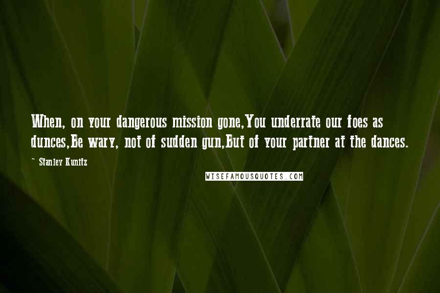 Stanley Kunitz Quotes: When, on your dangerous mission gone,You underrate our foes as dunces,Be wary, not of sudden gun,But of your partner at the dances.