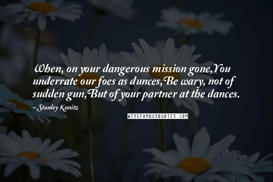 Stanley Kunitz Quotes: When, on your dangerous mission gone,You underrate our foes as dunces,Be wary, not of sudden gun,But of your partner at the dances.