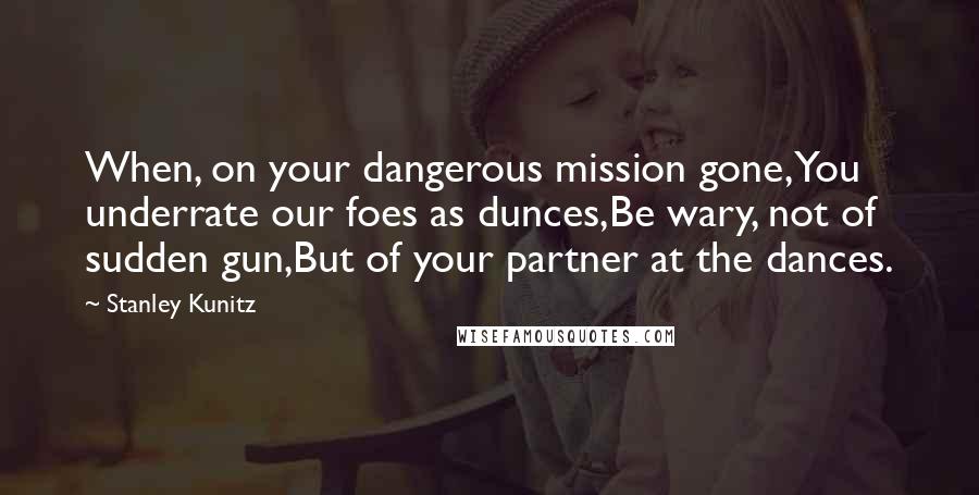 Stanley Kunitz Quotes: When, on your dangerous mission gone,You underrate our foes as dunces,Be wary, not of sudden gun,But of your partner at the dances.