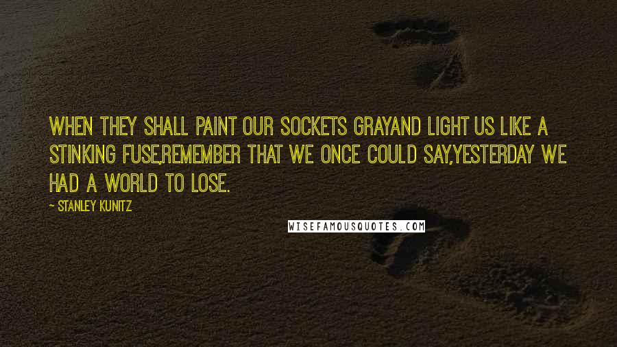 Stanley Kunitz Quotes: When they shall paint our sockets grayAnd light us like a stinking fuse,Remember that we once could say,Yesterday we had a world to lose.