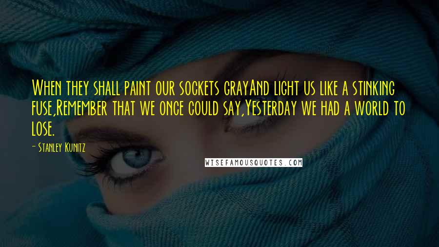 Stanley Kunitz Quotes: When they shall paint our sockets grayAnd light us like a stinking fuse,Remember that we once could say,Yesterday we had a world to lose.