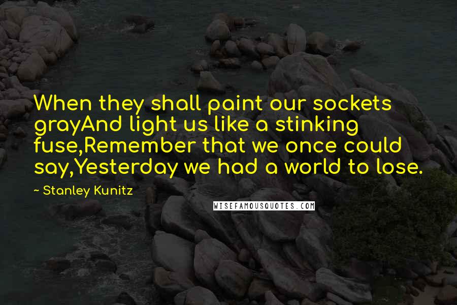 Stanley Kunitz Quotes: When they shall paint our sockets grayAnd light us like a stinking fuse,Remember that we once could say,Yesterday we had a world to lose.