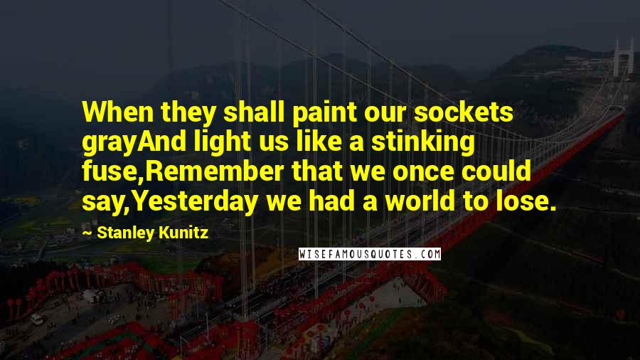 Stanley Kunitz Quotes: When they shall paint our sockets grayAnd light us like a stinking fuse,Remember that we once could say,Yesterday we had a world to lose.