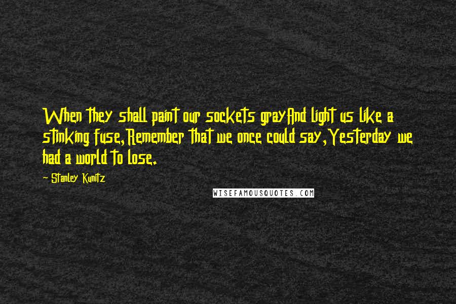 Stanley Kunitz Quotes: When they shall paint our sockets grayAnd light us like a stinking fuse,Remember that we once could say,Yesterday we had a world to lose.