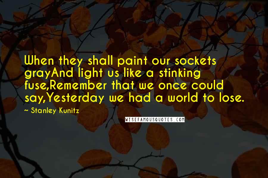 Stanley Kunitz Quotes: When they shall paint our sockets grayAnd light us like a stinking fuse,Remember that we once could say,Yesterday we had a world to lose.