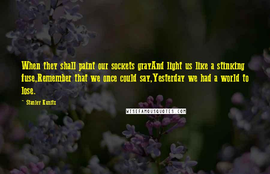 Stanley Kunitz Quotes: When they shall paint our sockets grayAnd light us like a stinking fuse,Remember that we once could say,Yesterday we had a world to lose.