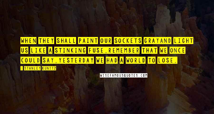 Stanley Kunitz Quotes: When they shall paint our sockets grayAnd light us like a stinking fuse,Remember that we once could say,Yesterday we had a world to lose.