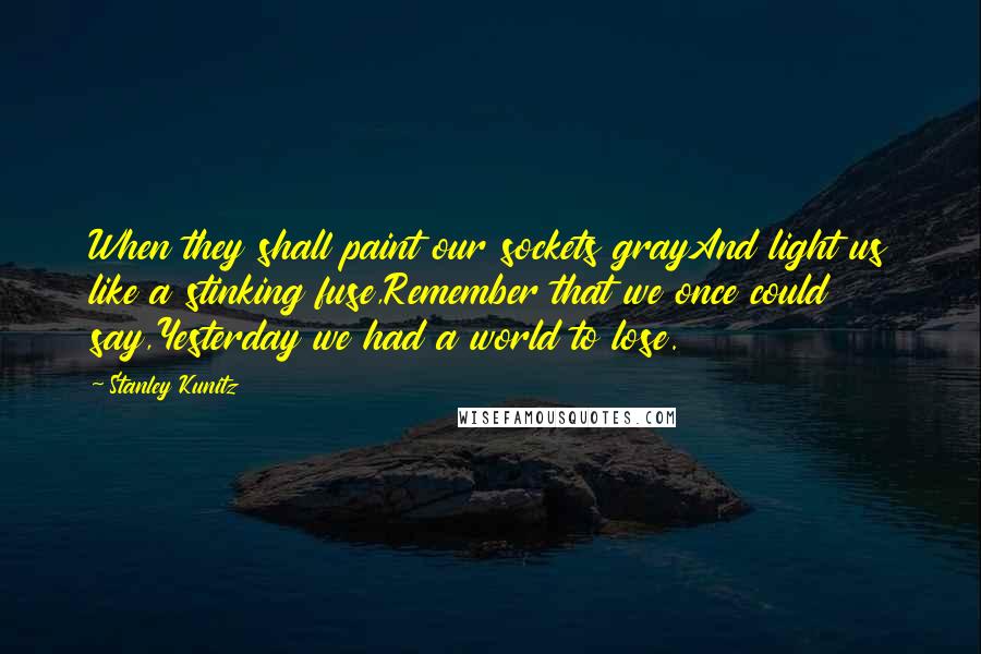 Stanley Kunitz Quotes: When they shall paint our sockets grayAnd light us like a stinking fuse,Remember that we once could say,Yesterday we had a world to lose.