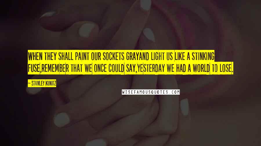 Stanley Kunitz Quotes: When they shall paint our sockets grayAnd light us like a stinking fuse,Remember that we once could say,Yesterday we had a world to lose.