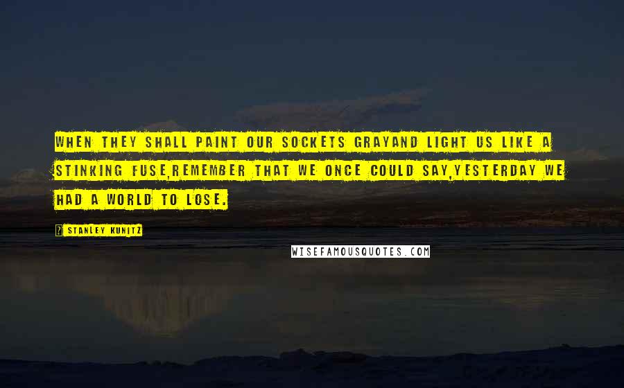 Stanley Kunitz Quotes: When they shall paint our sockets grayAnd light us like a stinking fuse,Remember that we once could say,Yesterday we had a world to lose.