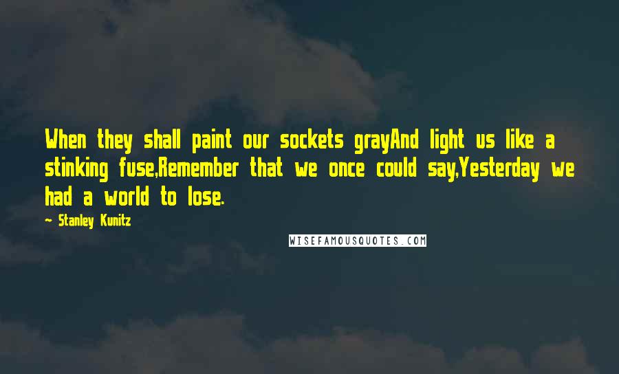 Stanley Kunitz Quotes: When they shall paint our sockets grayAnd light us like a stinking fuse,Remember that we once could say,Yesterday we had a world to lose.