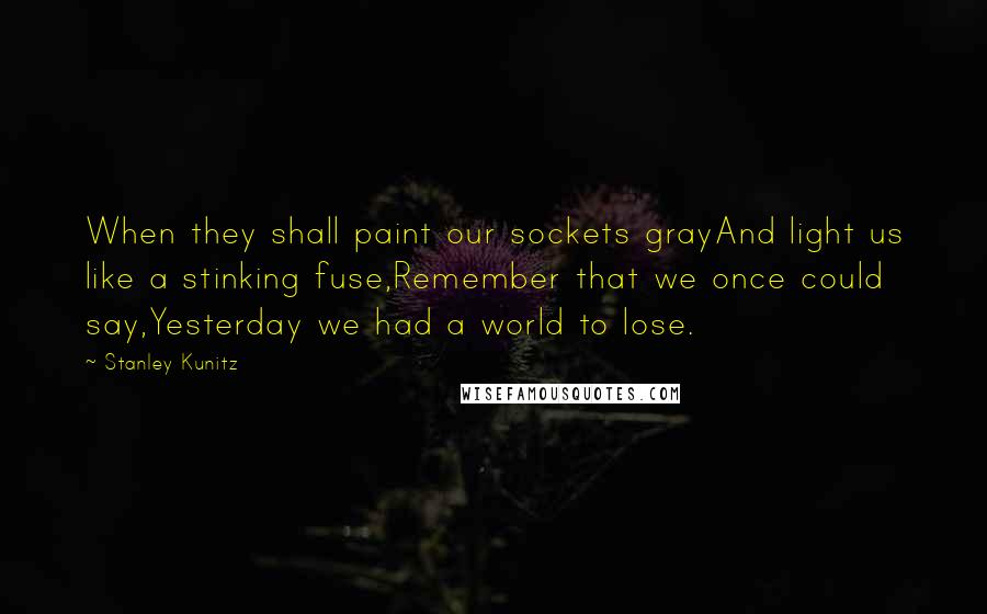 Stanley Kunitz Quotes: When they shall paint our sockets grayAnd light us like a stinking fuse,Remember that we once could say,Yesterday we had a world to lose.