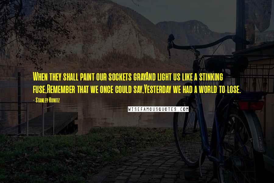Stanley Kunitz Quotes: When they shall paint our sockets grayAnd light us like a stinking fuse,Remember that we once could say,Yesterday we had a world to lose.