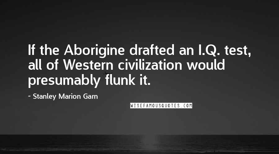 Stanley Marion Garn Quotes: If the Aborigine drafted an I.Q. test, all of Western civilization would presumably flunk it.