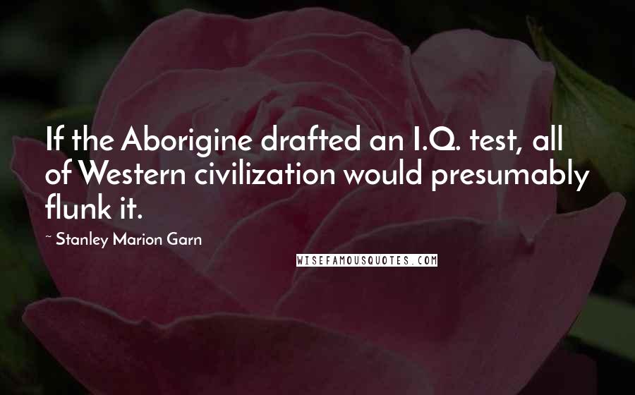 Stanley Marion Garn Quotes: If the Aborigine drafted an I.Q. test, all of Western civilization would presumably flunk it.