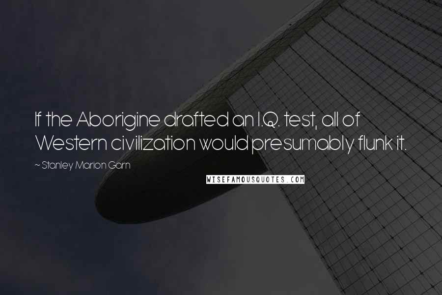 Stanley Marion Garn Quotes: If the Aborigine drafted an I.Q. test, all of Western civilization would presumably flunk it.