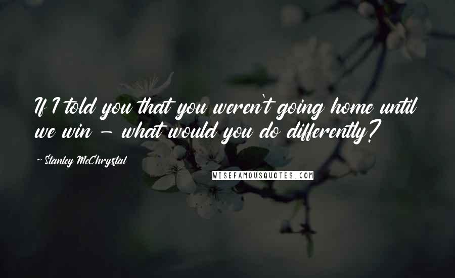 Stanley McChrystal Quotes: If I told you that you weren't going home until we win - what would you do differently?