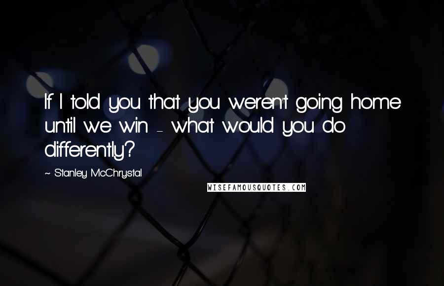 Stanley McChrystal Quotes: If I told you that you weren't going home until we win - what would you do differently?